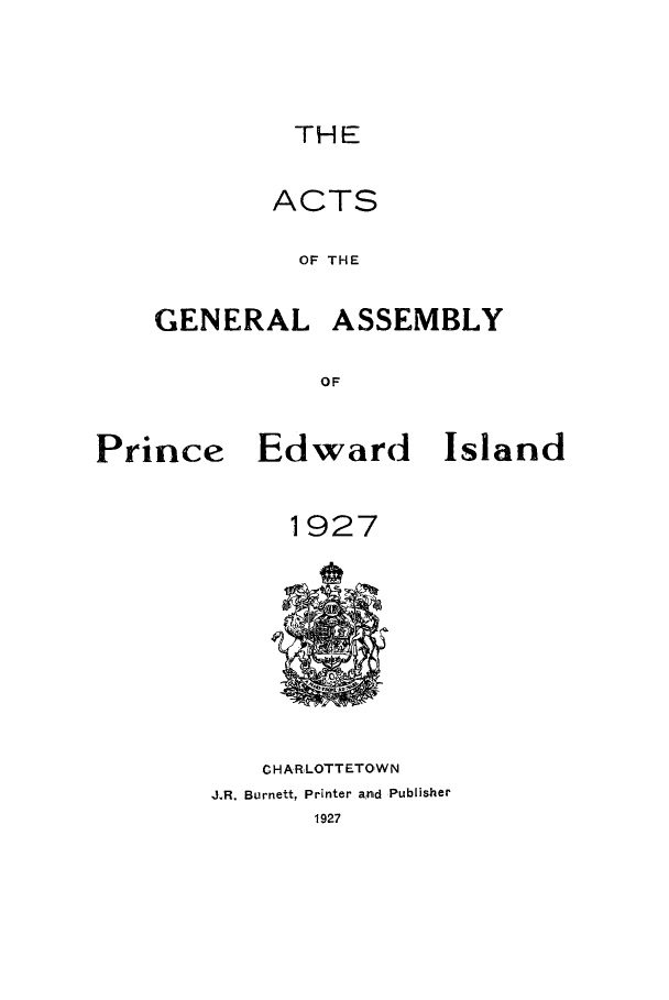 handle is hein.psc/agaspei0068 and id is 1 raw text is: 



         THE

         ACTS

         OF THE

GENERAL ASSEMBLY

           OF


Prince Edward Island


             1927


   CHARLOTTETOWN
J.R. Burnett, Printer and Publisher


