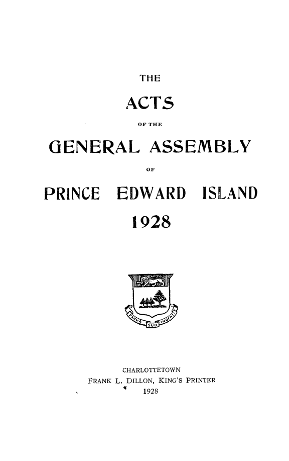 handle is hein.psc/agaspei0069 and id is 1 raw text is: 






THE


           ACT5

           OF THE


 GENERAL ASSEMBLY

             OF


PRINCE EDWARD ISLAND


           1928


    CHARLOTTETOWN
FRANK L. DILLON, KING'S PRINTER
       1928


