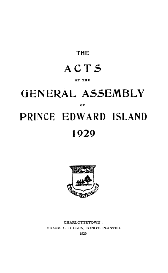 handle is hein.psc/agaspei0070 and id is 1 raw text is: 




THE


         ACTS
           OF THE

GENERAL ASSEMBLY
            OF
PRINCE EDWARD ISLAND

           1929


   CHARLOTTETOWN:
FRANK L. DILLON, KING'S PRINTER


I    i


