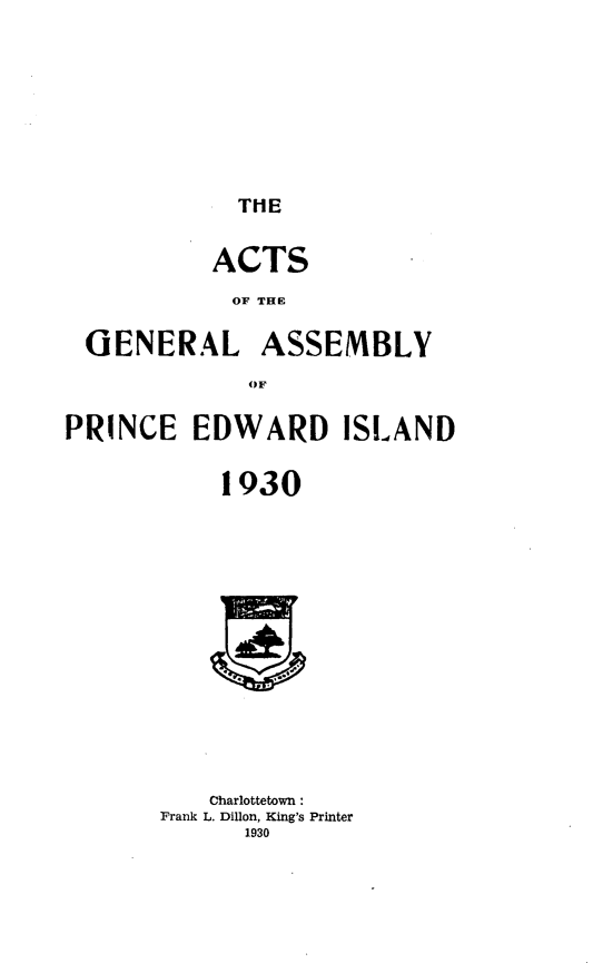 handle is hein.psc/agaspei0071 and id is 1 raw text is: 










THE


           ACTS

           OF THE


 GENERAL ASSEMBLY

              OiF


PRINCE   EDWARD ISLAND


            1930

















            Charlottetown:
       Frank L. Dillon, King's Printer
             1930


