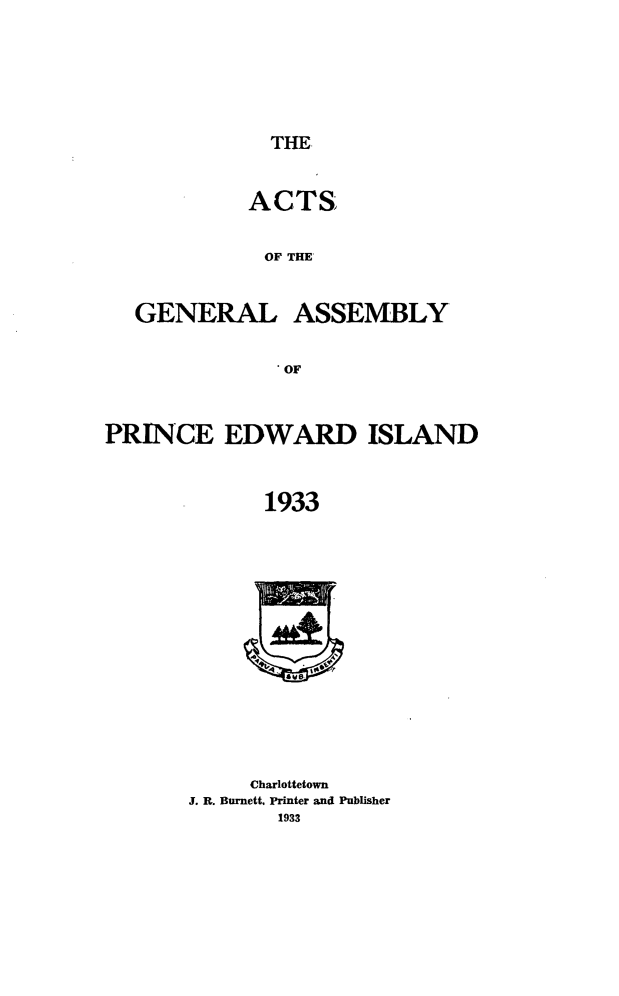 handle is hein.psc/agaspei0074 and id is 1 raw text is: 




THE


ACTS

OF THE'


GENERAL


ASSEMBLY


PRINCE EDWARD ISLAND

             1933


     Charlottetown
J. R. Burnett. Printer and Publisher
       1933


