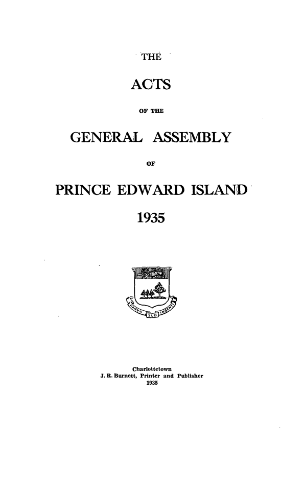 handle is hein.psc/agaspei0076 and id is 1 raw text is: 


THE


ACTS

OF THE


GENERAL


ASSEMBLY


PRINCE EDWARD ISLAND

             1935


     Charlottetown
J. R. Burnett, Printer and Publisher
        1935


