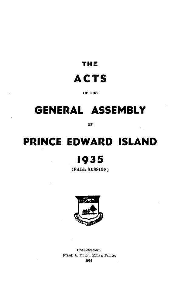 handle is hein.psc/agaspei0077 and id is 1 raw text is: 











THE


            ACTS

              OF THE



   GENERAL ASSEMBLY

               OF



PRINCE EDWARD ISLAND


             1935
           (FALL SESSION)


   Charlottetown
Frank L. Dillon, King's Printer
     1936


