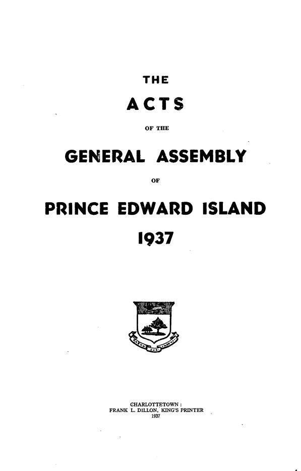 handle is hein.psc/agaspei0078 and id is 1 raw text is: 







THE


           ACTS

              OF THE


   GENERAL ASSEMBLY

              OF


PRINCE EDWARD ISLAND


             1937


   CHARLOTTETOWN:
FRANK L. DILLON, KING'S PRINTER
      1937



