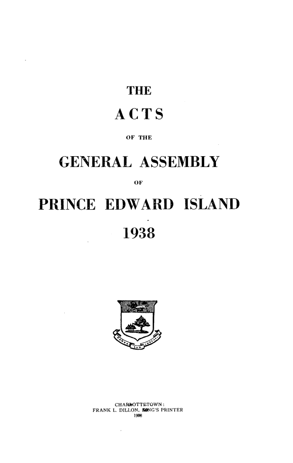 handle is hein.psc/agaspei0079 and id is 1 raw text is: 





THE


        ACTS
          OF THE

GENERAL ASSEMBLY
           oF


PRINCE EDWARD ISLAND

            1938


   CHARkOTThTOWN:
FRANK L. DILLON, WNG'S PRINTER
      1906


I    I


