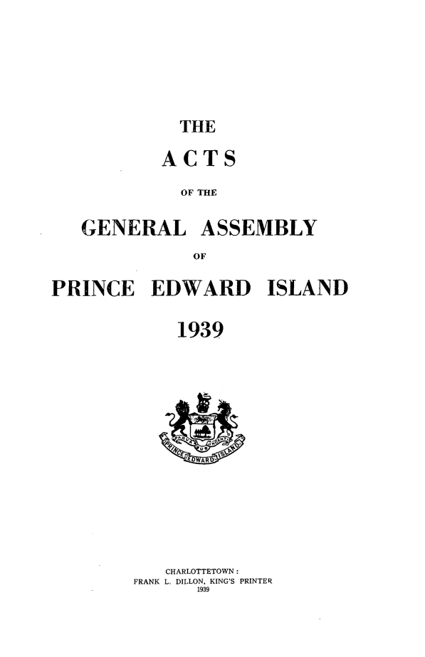 handle is hein.psc/agaspei0080 and id is 1 raw text is: 







THE


           ACTS

             OF THE


   GENERAL ASSEMBLY
              OF

PRINCE EDWARD ISLAND


             1939


   CHARLOTTETOWN:
FRANK L. DILLON, KING'S PRINTER
       1939


