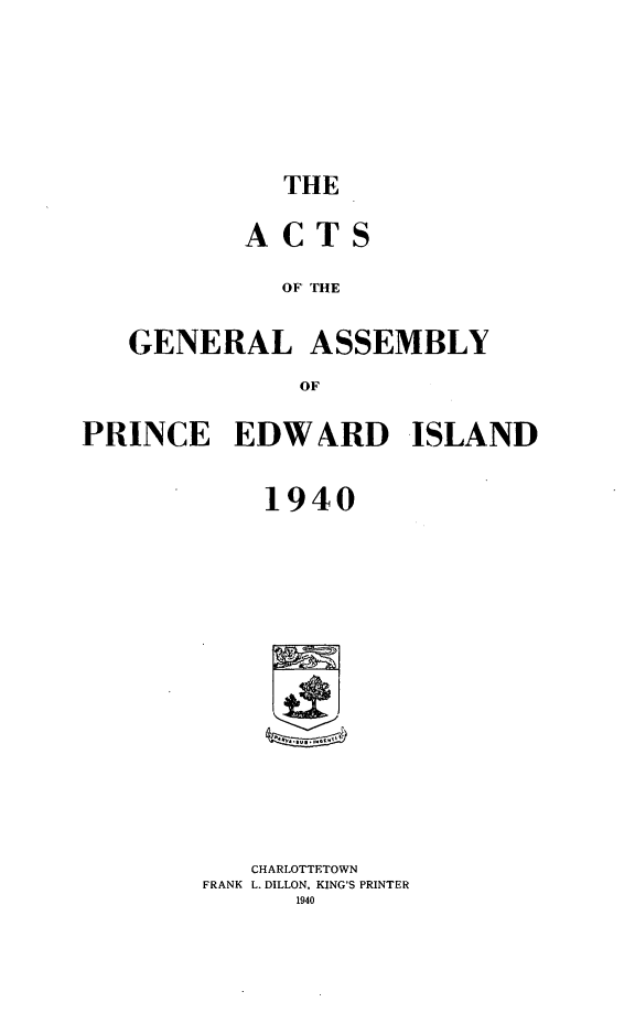 handle is hein.psc/agaspei0081 and id is 1 raw text is: 







THE


       ACTS

          OF THE


GENERAL ASSEMBLY

           OF


PRINCE EDWARD ISLAND


            1940
















            CHARLOTTETOWN
        FRANK L. DILLON, KING'S PRINTER
              1940


