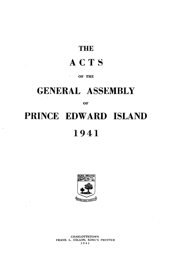 handle is hein.psc/agaspei0082 and id is 1 raw text is: 







THE


        ACTS

          OF THE


GENERAL ASSEMBLY

           OF


PRINCE EDWARD ISLAND


            1941

















            CHARLOTTETOWN
       FRANK L. DILLON, KING'S PRINTER
             1941


