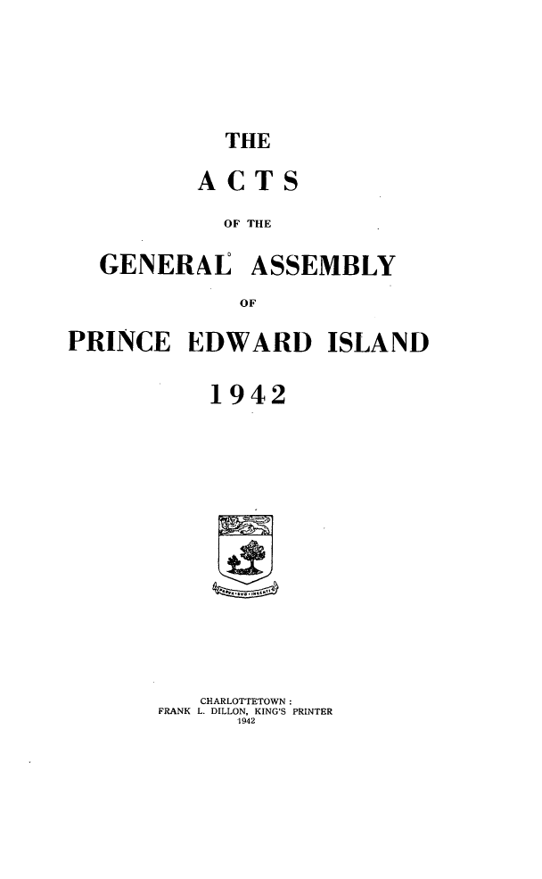 handle is hein.psc/agaspei0083 and id is 1 raw text is: 






THE


          ACTS

            OF THE

   GENERAE ASSEMBLY

              OF

PRINCE EDWARD ISLAND


           1942

















           CHARLOTTETOWN:
       FRANK L. DILLON, KING'S PRINTER
             1942


