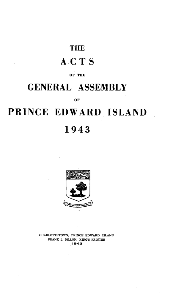 handle is hein.psc/agaspei0084 and id is 1 raw text is: 






THE


        ACTS

          OF THE

GENERAL ASSEMBLY

           OF


PRINCE EDWARD ISLAND


              1943


CHARLOTTETOWN, PRINCE EDWARD ISLAND
  FRANK L. DILLON, KING'S PRINTER
        1943



