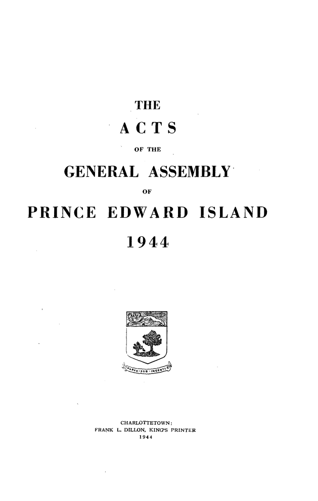 handle is hein.psc/agaspei0085 and id is 1 raw text is: 









         THE

       ACTS

         OF THE

GENERAL ASSEMBLY
          OF


PRINCE EDWARD ISLAND


             1944


   CHARLOTTETOWN:
FRANK L. DILLON, KING'S PRINTER
      1944


