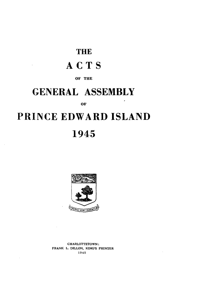 handle is hein.psc/agaspei0086 and id is 1 raw text is: 







THE


       ACTS

         OF THE

GENERAL ASSEMBLY
           OF


PRINCE EDWARD ISLAND


            1945


   CHARLOTTETOWN:
FRANK L. DILLON, KING'S PRINTER
      1945


