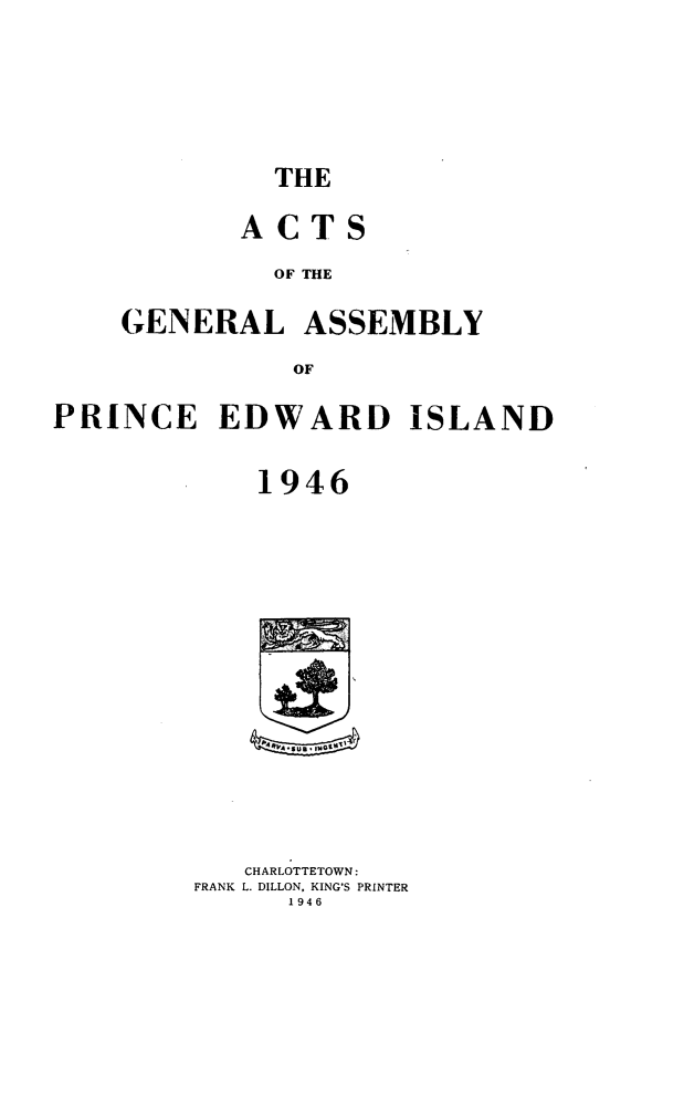 handle is hein.psc/agaspei0087 and id is 1 raw text is: 










THE


       ACTS


         OF THE



GENERAL ASSEMBLY


           OF


PRINCE EDWARD ISLAND



             1946


AA#~, iWG~~


   CHARLOTTETOWN:
FRANK L. DILLON, KING'S PRINTER
      1946


