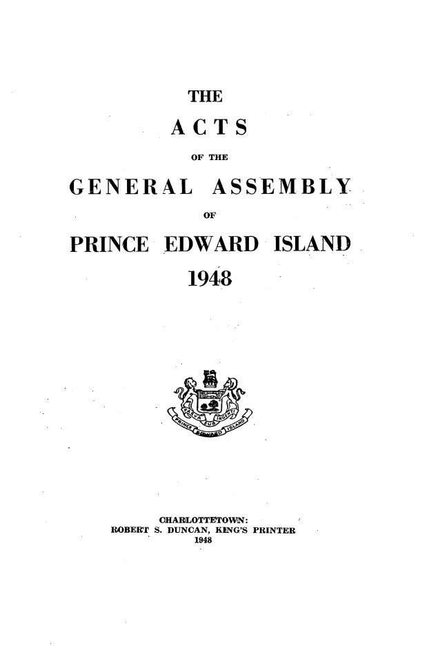 handle is hein.psc/agaspei0089 and id is 1 raw text is: 





THE


         ACTS

           OF TIE

GENERAL ASSEMBLY

            OF

PRINCE EDWARD ISLAND

           1948


    CHARLOTTETOWN:
ROBERT S. DUNCAN, KING'S PRINTER
        1948



