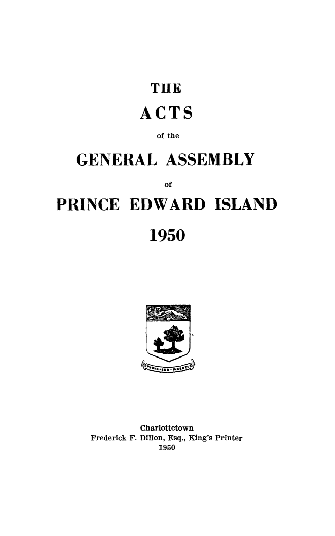 handle is hein.psc/agaspei0091 and id is 1 raw text is: 






THE


           ACTS
              of the

   GENERAL ASSEMBLY

               of

PRINCE EDWARD ISLAND

             1950


       Charlottetown
Frederick F. Dillon, Esq., King's Printer
         1950



