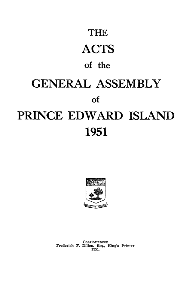 handle is hein.psc/agaspei0092 and id is 1 raw text is: 

THE


              ACTS
              of the

   GENERAL ASSEMBLY
                of

PRINCE EDWARD ISLAND


      1951










      Charlottetown
Frederick F. Dillon, Esq., King's Printer
       1951.


