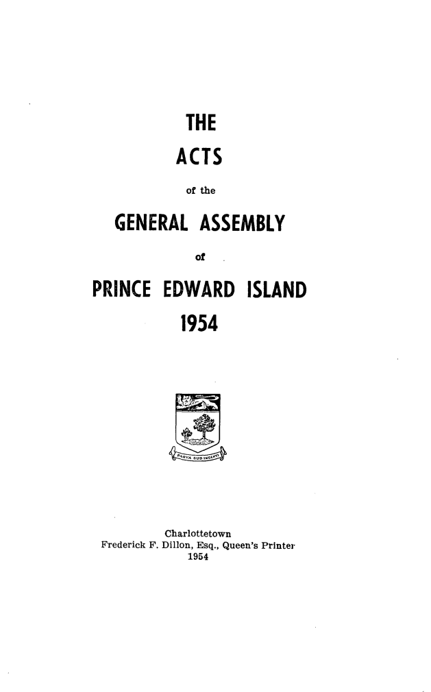 handle is hein.psc/agaspei0095 and id is 1 raw text is: 





         THE

         ACTS
         of the

GENERAL ASSEMBLY
           of


PRINCE   EDWARD ISLAND

            1954


        Charlottetown
Frederick F. Dillon, Esq., Queen's Printer
           1954


