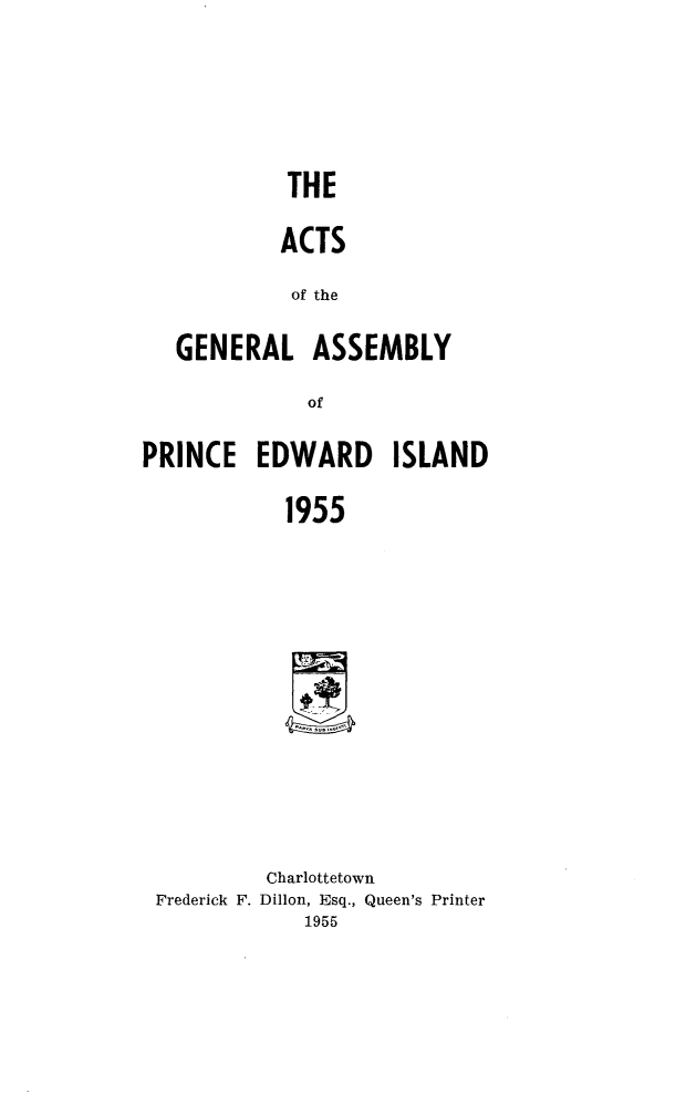 handle is hein.psc/agaspei0096 and id is 1 raw text is: 









            THE


            ACTS


            of the


   GENERAL ASSEMBLY


              of


PRINCE   EDWARD ISLAND


            1955


Frederick F.


Charlottetown
Dillon, Esq., Queen's Printer
    1955


