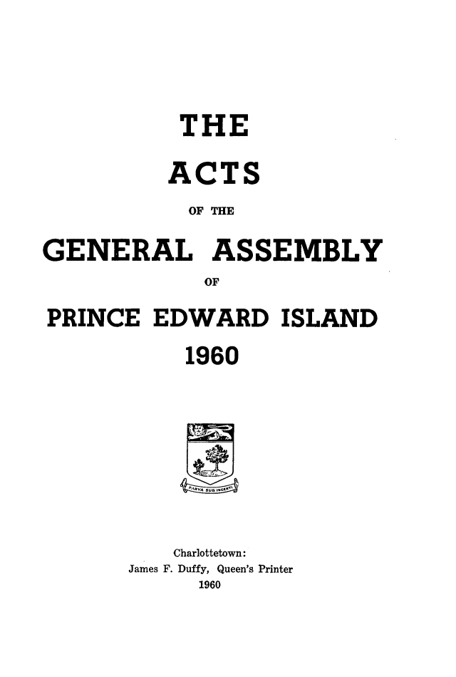 handle is hein.psc/agaspei0101 and id is 1 raw text is: 





           THE

           ACTS
           OF THE

GENERAL ASSEMBLY
             OF

PRINCE   EDWARD ISLAND

            1960









            Charlottetown:
       James F. Duffy, Queen's Printer
             1960


