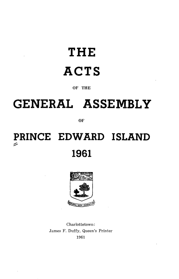 handle is hein.psc/agaspei0102 and id is 1 raw text is: 





           THE

           ACTS

           OF THE

GENERAL ASSEMBLY

             OF

PRINCE   EDWARD ISLAND

            1961








            Charlottetown:
       James F. Duffy, Queen's Printer
             1961


