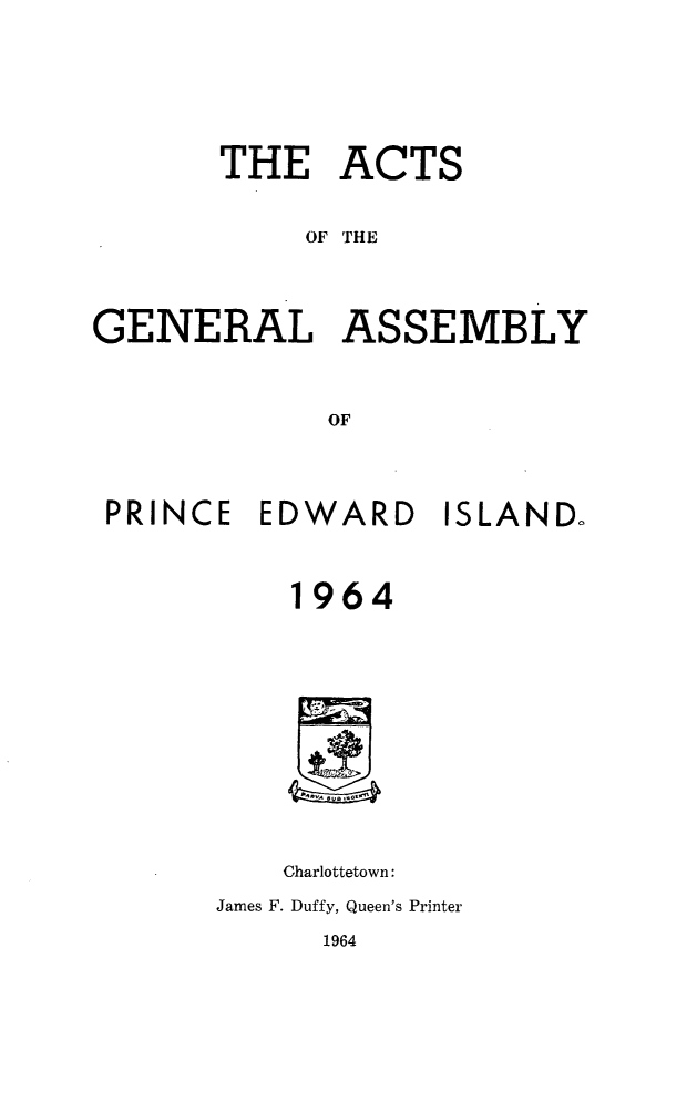 handle is hein.psc/agaspei0105 and id is 1 raw text is: 








       THE ACTS


            OF THE




GENERAL ASSEMBLY



             OF


PRINCE  EDWARD ISLAND.




          1964














          Charlottetown:

      James F. Duffy, Queen's Printer


1964


