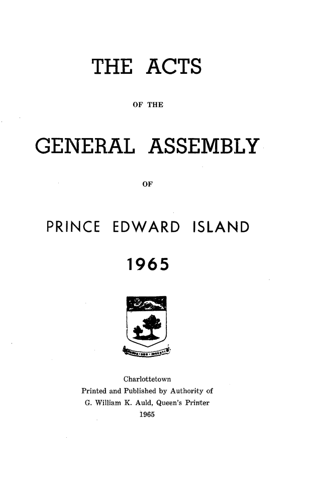 handle is hein.psc/agaspei0106 and id is 1 raw text is: 






        THE ACTS



              OF THE




GENERAL ASSEMBLY



                OF


PRINCE EDWARD ISLAND



            1965












            Charlottetown
     Printed and Published by Authority of
     G. William K. Auld, Queen's Printer
              1965


