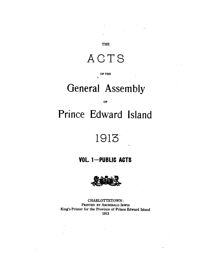 handle is hein.psc/agaspei0107 and id is 1 raw text is: 




THE


A


C


T


S


               OF THE

   General Assembly
                OF

Prince Edward Island


             1913'

       VOL. 1-PUBLIC ACTS




          CHARLOTTETOWN:
       PRINTED BY ARCHIBALD IRWIN
King's Printer for the Province of Prince Edward Island
               1913


