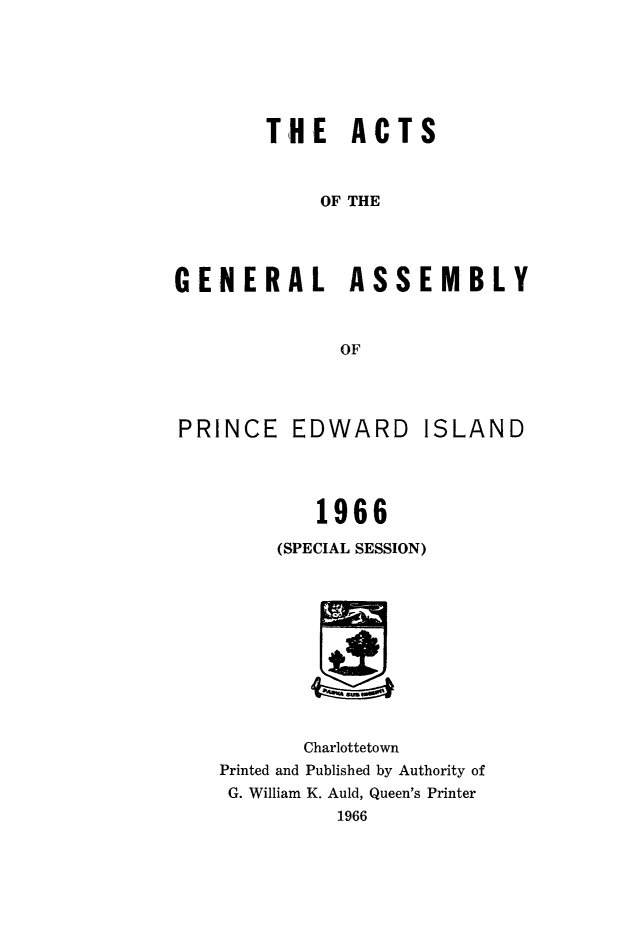 handle is hein.psc/agaspei0109 and id is 1 raw text is: 






THE ACTS


            OF THE




GENERAL ASSEMBLY



              OF


PRINCE EDWARD


ISLAND


        1966

     (SPECIAL SESSION)











       Charlottetown
Printed and Published by Authority of
G. William K. Auld, Queen's Printer
          1966


