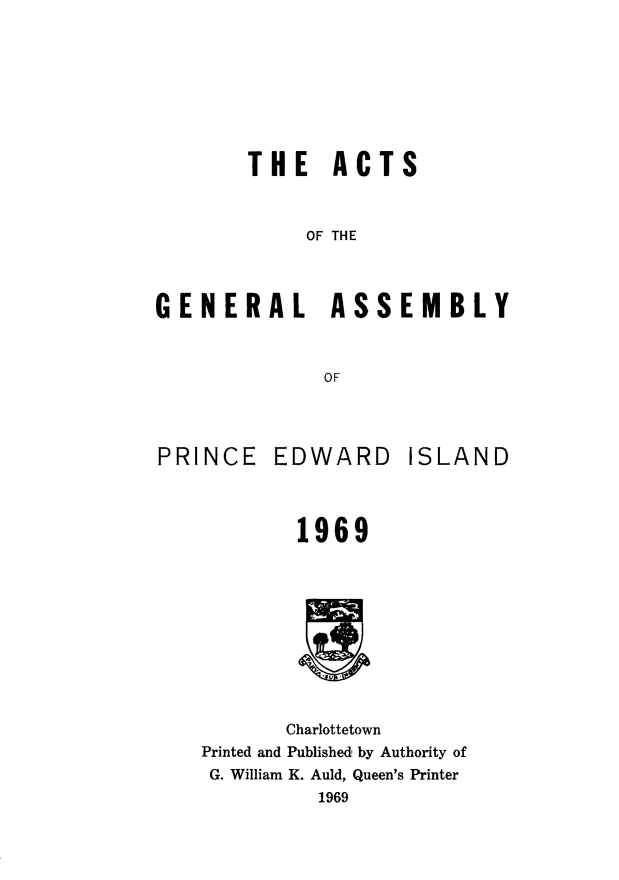 handle is hein.psc/agaspei0111 and id is 1 raw text is: 






        THE ACTS


            OF THE


GENERAL ASSEMBLY


              OF


PRINCE


EDWARD


ISLAND


        1969








        Charlottetown
Printed and Published by Authority of
G. William K. Auld, Queen's Printer
          1969


