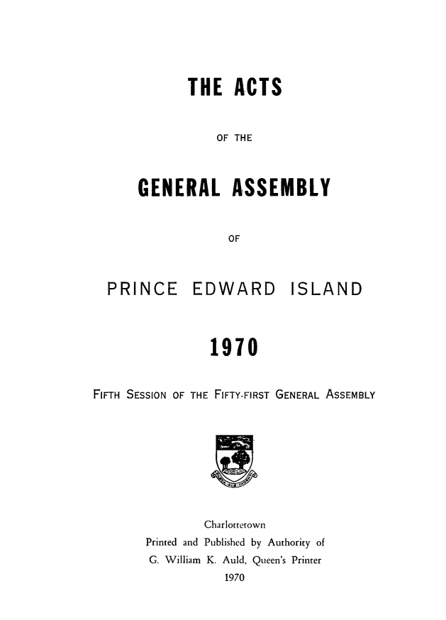 handle is hein.psc/agaspei0112 and id is 1 raw text is: 






       THE   ACTS



           OF THE




GENERAL ASSEMBLY



             OF


  PRINCE EDWARD ISLAND




                1970



FIFTH SESSION OF THE FIFTY-FIRST GENERAL ASSEMBLY


        Charlottetown
Printed and Published by Authority of
G. William K. Auld, Queen's Printer
           1970


