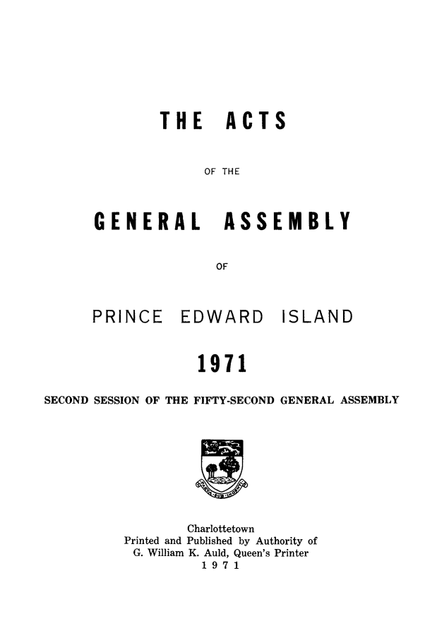 handle is hein.psc/agaspei0113 and id is 1 raw text is: THE ACTS
OF THE
GENERAL ASSEMBLY
OF

PRINCE

EDWARD

ISLAND

1971

SECOND SESSION OF THE FIFTY-SECOND GENERAL ASSEMBLY
Charlottetown
Printed and Published by Authority of
G. William K. Auld, Queen's Printer
1971


