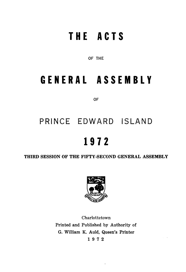 handle is hein.psc/agaspei0114 and id is 1 raw text is: THE ACTS
OF THE
GENERAL ASSEMBLY
OF

PRINCE       EDWARD         ISLAND
1972
THIRD SESSION OF THE FIFTY-SECOND GENERAL ASSEMBLY
Charlottetown
Printed and Published by Authority of
G. William K. Auld, Queen's Printer
1972



