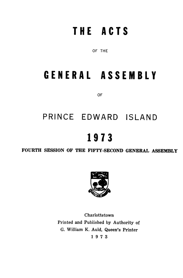handle is hein.psc/agaspei0115 and id is 1 raw text is: 




        THE ACTS


             OF THE




GENERAL ASSEMBLY


               OF


PRINCE


EDWARD ISLAND


                  1973

FOURTH SESSION OF THE FIFTY-SECOND GENERAL ASSEMBLY












                 Charlottetown
          Printed and Published by Authority of
          G. William K. Auld, Queen's Printer
                   1973


