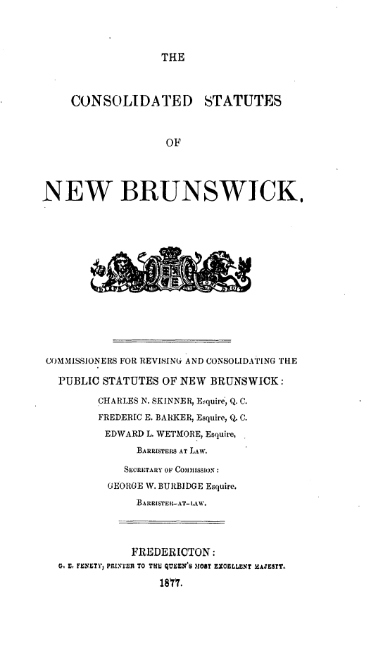 handle is hein.psc/costneb0001 and id is 1 raw text is: 



THE


     CONSOLIDATED STATUTES



                    OF




NEW BRUNSWICK.














COMMISSIONERS FOR REVISINGi AND CONSOLIDATING THE

   PUBLIC STATUTES  OF NEW BRUNSWICK:

         CHARLES N. SKINNER, Esquire, Q. C.
         FREDERIC E. BARKER, Esquire, Q. C.
         EDWARD  L. WETMORE, Esquire,
               BARRISTERS AT LAW.

             SECRETARY OF COMMISSION:
           GEORGE W. BURBIDGE Esquire.
               BARRISTER-AT-LAW.




               FREDERICTON:
   G. E. FENETY, PRITER TO THE QUEEN'S MOST EXCELLENT HAJETT.
                   1817.



