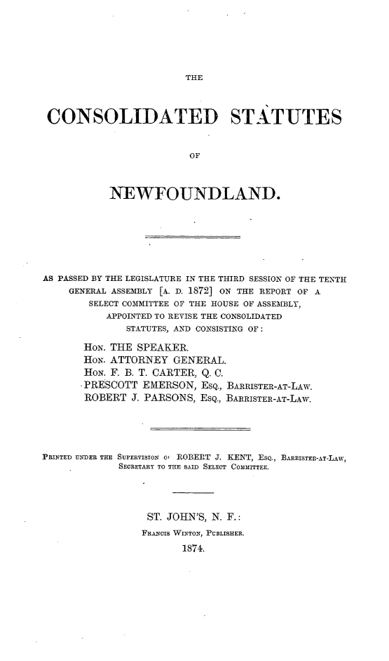 handle is hein.psc/csnewfld0001 and id is 1 raw text is: 





THE


CONSOLIDATED STATUTES


                        OF



           NEWFOUNDLAND.


AS PASSED BY THE LEGISLATURE IN THE THIRD SESSION OF THE TENTH
     GENERAL ASSEMBLY [A. D. 1872] ON THE REPORT OF A
        SELECT COMMITTEE OF THE HOUSE OF ASSEMBLY,
           APPOINTED TO REVISE THE CONSOLIDATED
              STATUTES, AND CONSISTING OF:

       HoN. THE SPEAKER.
       HoN. ATTORNEY  GENERAL.
       HoN. F. B. T. CARTER, Q. C.
       -PRESCOTT EMERSON,  ESQ., BARRISTER-AT-LAW.
       ROBERT  J. PARSONS, ESQ., BARRISTER-AT-LAW.




PRINTED UNDER THE SUrERVISION O ROBERT J. KENT, EsQ., BARRISTER-AT-LAW,
             SECRETARY TO THE SAID SELECT COMMITTEE.




                  ST. JOHN'S, N. F.:
                  FRANCIS WINTON, PUBLISHER.
                        1874.


