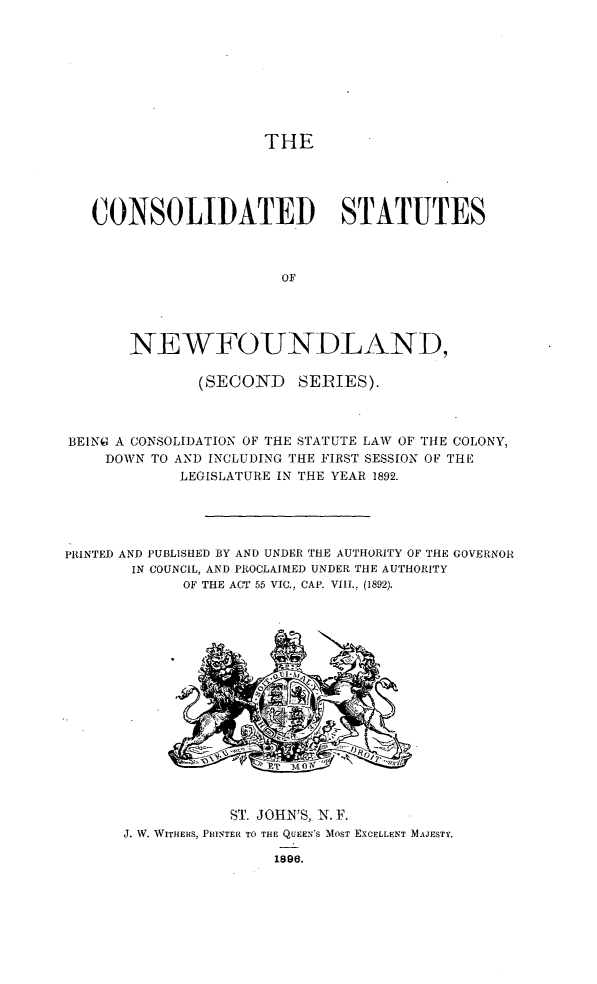 handle is hein.psc/csnewfldss0001 and id is 1 raw text is: 









THE


   CONSOLIDATED STATUTES



                       OF




       NEWFOUNDLAND,

              (SECOND SERIES).



BEING A CONSOLIDATION OF THE STATUTE LAW OF THE COLONY,
    DOWN TO AND INCLUDING THE FIRST SESSION OF THE
            LEGISLATURE IN THE YEAR 1892.





PRINTED AND PUBLISHED BY AND UNDER THE AUTHORITY OF THE GOVERNOR
       IN COUNCIL, AND PROCLAIMED UNDER THE AUTHORITY
             OF THE ACT 55 VIC., CAP. VIII., (1892).

















                  ST. JOIN'S, N. F,
      J. W. WITHERS, PRINTER TO THE QUEEN'S MOST EXCELLENT MAJESTY.


1896.


