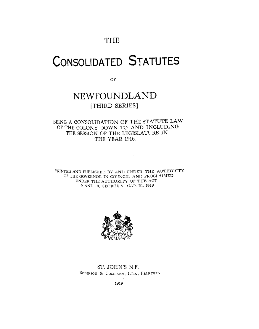 handle is hein.psc/csnewfots0002 and id is 1 raw text is: 






THE


CONSOLIDATED STATUTES


                 OF


      NEWFOUNDLAND

           [THIRD SERIES]

BEING A CONSOLIDATION OF THE STATUTE LAW
OF THE COLONY DOWN TO AND  INCLUDiNG
    THE SESSION OF THE LEGISLATURE IN
            THE YEAR 1916.





 PRINTED AND PUBLISHED BY AND UNDER THE AUTHORITY
   OF THE GOVERNOR IN COUNCIL AND PROCLAIMED
       UNDER THE AUTHORITY OF THE ACT
       9 AND 10, GEORGE V,, CAP. X., 1918














             ST. JOHN'S N.F.
        RoBINSON & COMPANY, LTD., PRINTERS

                  1919


