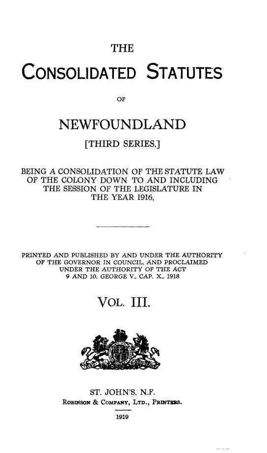 handle is hein.psc/csnewfots0003 and id is 1 raw text is: 




                 THE


CONSOLIDATED STATUTES

                  OF


       NEWFOUNDLAND

            [THIRD SERIES,]


BEING A CONSOLIDATION OF THE STATUTE LAW
OF  THE COLONY DOWN  TO AND INCLUDING
    THE SESSION OF THE LEGISLATURE IN
             THE YEAR 1916,





PRINTED AND PUBLISHED BY AND UNDER THE AUTHORITY
   OF THE GOVERNOR IN COUNCIL. AND PROCLAIMED
       UNDER THE AUTHORITY OF THE ACT
       9 AND 10, GEORGE V.. CAP. X.. 1918


              VOL.  III.


     ST. JOHN'S. N.F.
RoBinson & COMPANY, LTD., PasNTRRS.
          1919


