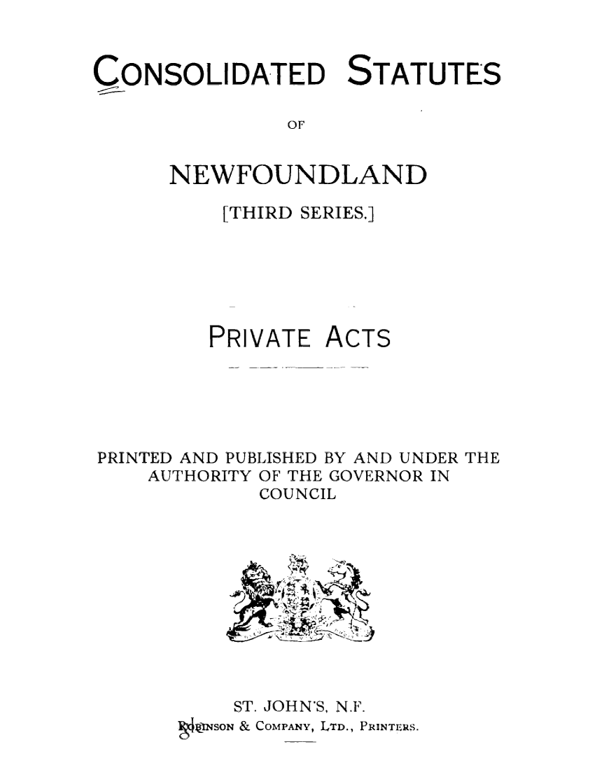 handle is hein.psc/csnewfots0004 and id is 1 raw text is: 


CONSOLIDATED STATUTES

               OF


      NEWFOUNDLAND


[THIRD SERIES.]


PRIVATE


ACTS


PRINTED AND PUBLISHED BY AND UNDER THE
    AUTHORITY OF THE GOVERNOR IN
             COUNCIL











           ST. JOHN'S, N.F.
      ga ZJNSON & COMPANY, LTD., PRINTERS.



