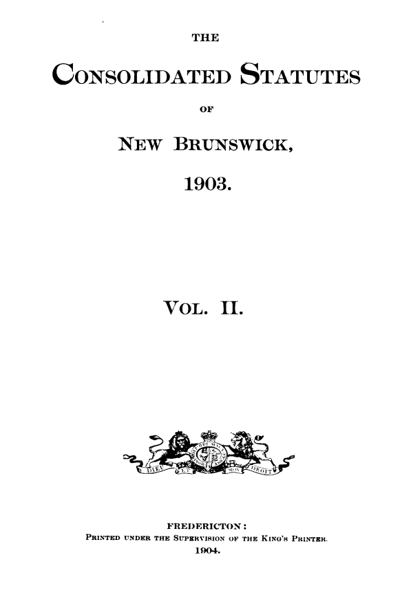 handle is hein.psc/csnubru0002 and id is 1 raw text is: 

THE


CONSOLIDATED STATUTES

                 OF


       NEW BRUNSWICK,


               1903.


         VOL.   11.


















         FREDERICTON:
PRINTED UNDER THE SUPERVISION OF THE KING'S PRINTER.
            1904.



