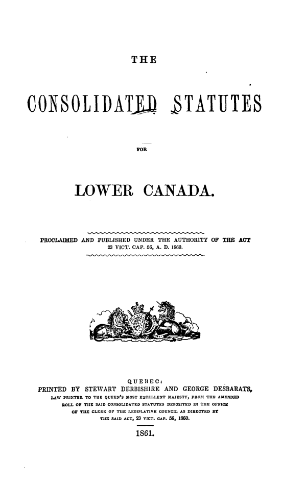 handle is hein.psc/cstlowca0001 and id is 1 raw text is: 








                          THE







CONSOLIDATJJ STATUTES





                           POR






            LOWER CANADA.


PROCLAIMED


AND PUBLISHED UNDER THE AUTHORITY OF THE ACT
       23 VICT. CAP. 56, A. D. 1860.


                      QUEBEC:
PRINTED BY  STEWART  DERBISHIRE AND GEORGE  DESBARATS,
   LAW PRINTER TO THE QUEEN'S MOST EXCELLENT MAJESTY, FRO31 THE AMENDED
      ROLL OF TIlE SAID CONSOLIDATED STATUTES DEPOSITED IN THE OFFICE
        OF TILE CLERK OF TIlE LEGISLATIVE COUNCIL AS DIRECTED BY
                TilE SAID ACT, 23 VICT. CAP. 56, 1860.

                         1861.


