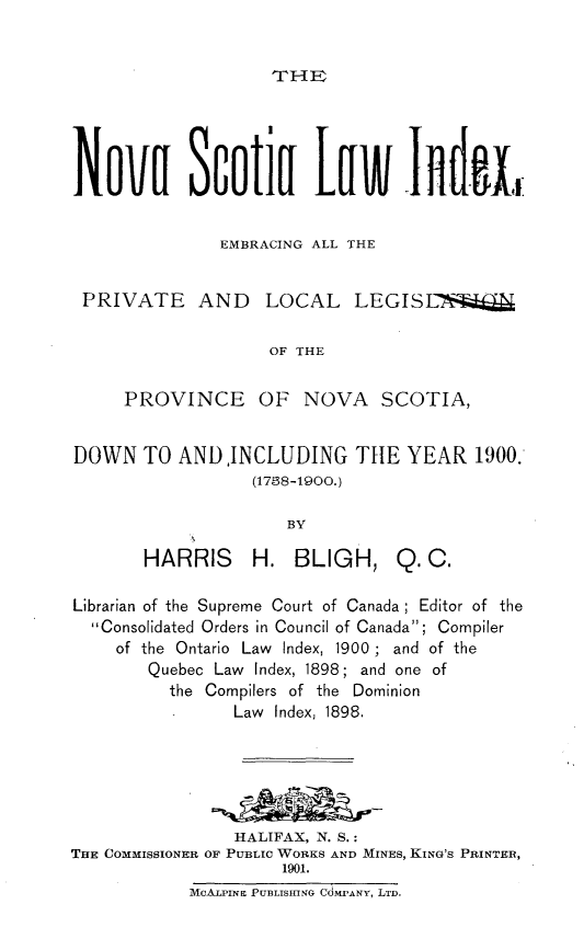 handle is hein.psc/nvsli0001 and id is 1 raw text is: 


THE]R


Nova Scotia Law 1nd. ,


               EMBRACING ALL THE


 PRIVATE AND LOCAL LEGISL!

                    OF THE


     PROVINCE OF NOVA SCOTIA,


DOWN TO AND,INCLUDING TIE YEAR 1900:
                  (1758-1900.)

                      BY

       HARRIS     H. BLIGH, Q. C.

Librarian of the Supreme Court of Canada; Editor of the
  Consolidated Orders in Council of Canada; Compiler
     of the Ontario Law Index, 1900 ; and of the
        Quebec Law Index, 1898; and one of
          the Compilers of the Dominion
                Law Index, 1898.





                HALIFAX, N. S.:
TEE COMMISSIONER OF PUBLIC WORKS AND MINES, KING'S PRINTER,
                     1901.
            MOALPINE PUBLISHING CdMPANY, LTD.


