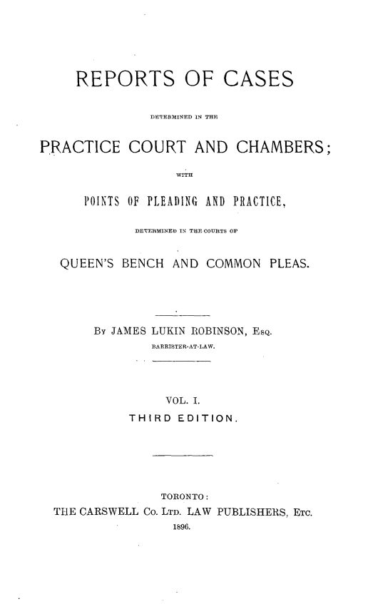handle is hein.psc/ontpr0001 and id is 1 raw text is: 






     REPORTS OF CASES


               DETERMINED IN THE


PRACTICE COURT AND CHAMBERS;

                   WITH


      POINTS OF PLEADING AND PRACTICE,

             DETEIRMINED IN THE COURTS OF


   QUEEN'S BENCH AND COMMON PLEAS.





        By JAMES LUKIN ROBINSON, ESQ.
                BARRISTER-AT-LAW.




                  VOL. I.
            THIRD EDITION.






                 TORONTO:
  ThE CARSWELL Co. LTD. LAW PUBLISHERS, ETC.
                   1896.


