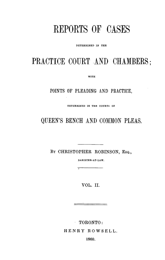 handle is hein.psc/ontpr0002 and id is 1 raw text is: 




       REPORTS OF CASES


               DETERMINED IN THE


PRACTICE COURT AND CHAMBERS;


                   WITH


      POINTS OF PLEADING AND PRACTICE,


            DETERMINED IN THE COURTS OF


   QUEEN'S BENCH AND COMMON PLEAS.





      By CHRISTOPHER ROBINSON, ESQ.,
               BARISTER-AT-LAW.




               VOL. II.






               TORONTO:
           HENRY ROWSELL.
                  1860.


