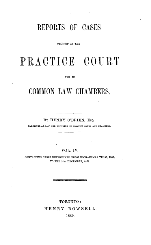 handle is hein.psc/ontpr0004 and id is 1 raw text is: 





       REPORTS OF CASES


               DECIDED IN THE




PRACTICE                 COURT


                  AND IN



   COMMON LAW CHAMBERS.


       By HENRY O'BRIEN, ESQ.
 BARRISTER-AT-LAW AND REPORTER IN PRACTICE COURT AND CHAMBERS.





              VOL. IV.
CONTAINING CASES DETERMINED FROM MICHAELMAS TERM, 1860,
          TO THE 31ST DECEMBER, 1868.









              TORONTO:

        HENRY ROWSELL.
                1869.


