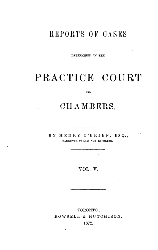 handle is hein.psc/ontpr0005 and id is 1 raw text is: 






REPORTS OF


CASES


          DETERMINED IN THE




PRACTICE COURT

             AND


       CHAMBERS.


BY HENRY O'BRIEN, ESQ.,
    BARRISTER-AT-LAW AND REPORTER.


VOL. V.


      TORONTO:
ROWSELL & HUTCHISON.
        1872.


