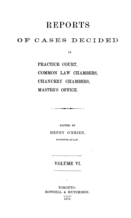 handle is hein.psc/ontpr0006 and id is 1 raw text is: 




         REPORTS


OF CASES DECIDED

                IN


       PRACTICE COURT,

       COMMON LAW CHAMBERS,

       CHANCERY CHAMBERS,

       MASTER'S OFFICE.


     EDITED BY

  HENRY O'BRIEN,
    BARRISTER-AT-LAW.





    VOLUME VI.




    TORONTO:
ROWSELL & HUTCHISON.
      1876.


