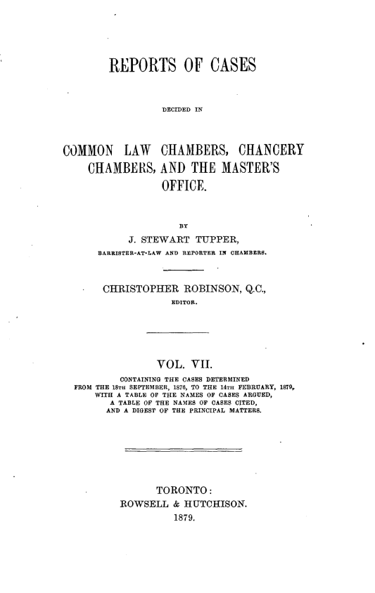 handle is hein.psc/ontpr0007 and id is 1 raw text is: 





        REPORTS OF CASES



                  DECIDED IN



COMMON LAW CHAMBERS, CHANCERY

     CHAMBERS, AND THE MASTER'S

                  OFFICE.



                     BY
            J. STEWART TUPPER,
      BARRISTER-AT-LAW AND REPORTER IN CHAMBERS.



      CHRISTOPHER ROBINSON, Q.C.,
                    EDITOR.


               VOL. VII.
        CONTAINING THE CASES DETERMINED
FROM THE 18TH SEPTEMBER, 1876, TO THE 14TH FEBRUARY, 1879,
    WITH A TABLE OF THE NAMES OF CASES ARGUED,
       A TABLE OF THE NAMES OF CASES CITED,
       AND A DIGEST OF THE PRINCIPAL MATTERS.







               TORONTO:
        ROWSELL & HUTCHISON.
                  1879.


