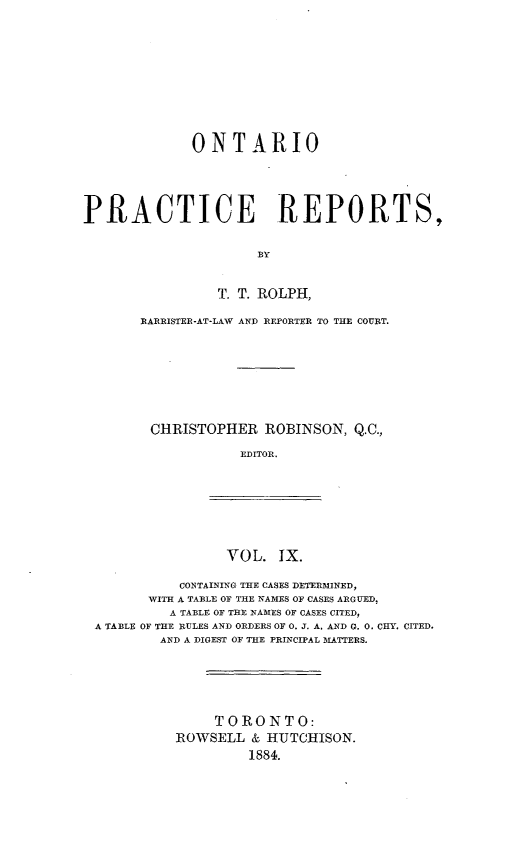 handle is hein.psc/ontpr0009 and id is 1 raw text is: 











             ONTARIO





PRACTICE REPORTS,


                      BY


                 T. T. ROLPH,

       BRARRISTER-AT-LAW AND REPORTER TO THE COURT.








       CHRISTOPHER ROBINSON, Q.C.,

                   EDITOR.


VOL. IX.


           CONTAINING THE CASES DETERMINED,
       WITH A TABLE OF THE NAMES OF CASES ARGUED.
         A TABLE OF THE NAMES OF CASES CITED,
A TABLE OF THE RULES AND ORDERS OF 0. J. A. AND G. 0. CHY. CITED.
        AND A DIGEST OF THE PRINCIPAL MATTERS.






               TORONTO:
          ROWSELL & HUTCHISON.
                   1884.


