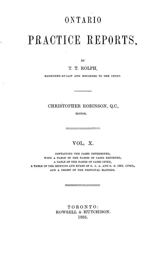 handle is hein.psc/ontpr0010 and id is 1 raw text is: 




               ONTARIO





PRACTICE REPORTS,




                      T BY

                 T. T. ROLPH,


BARRISTER-AT-LAW AND REPORTER TO THE COURT.








CHRISTOPHER     ROBINSON, Q.C.,

             EDITOR.


VOL. X.


          CONTAINING THE CASES DETERMINED,
     WITH A TABLE OF THE NAMES OF CASES REPORTED,
         A TABLE OF THE NAMES OF CASES CITED,
A TABLE OF THE SECTIONS AND RULES OF 0. J. A. AND G. 0. CHY. CITED,
        AND A DIGEST OF THE PRINCIPAL MATTERS.










               TORONTO:
          ROWSELL & HUTCHISON.
                   1885.


